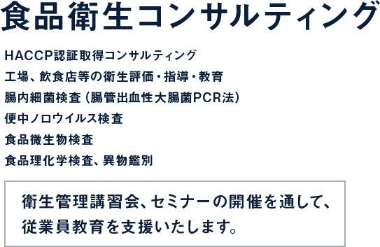 食品衛生コンサルティング HACCP認証取得コンサルティング 工場、飲食店等の衛生評価・指導・教育 腸内細菌検査（腸管出血性大腸菌PCR法）便中ノロウイルス検査 食品微生物検査 食品理化学検査、異物鑑別